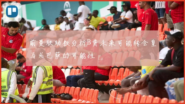 前曼联助教分析B费未来可能转会皇马或巴萨的可能性