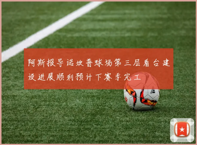 阿斯报导诺坎普球场第三层看台建设进展顺利预计下赛季完工