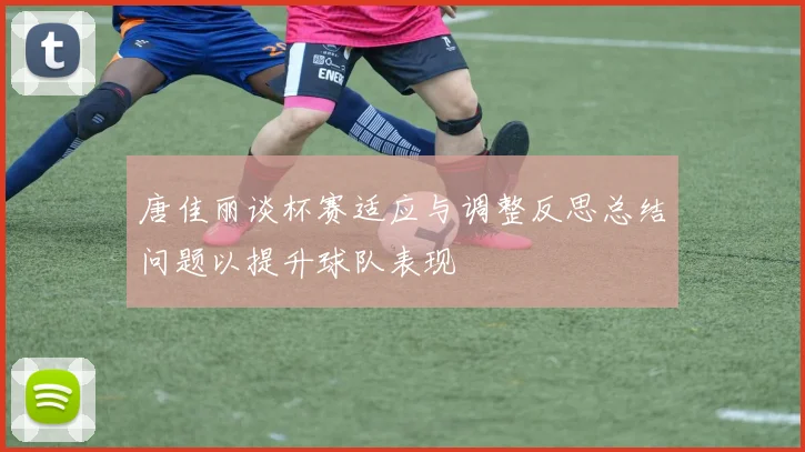 唐佳丽谈杯赛适应与调整反思总结问题以提升球队表现