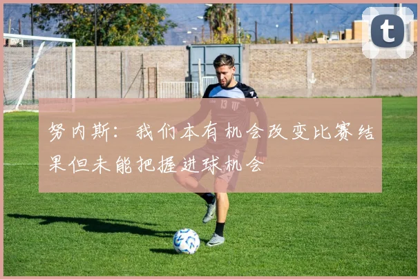 努内斯：我们本有机会改变比赛结果但未能把握进球机会
