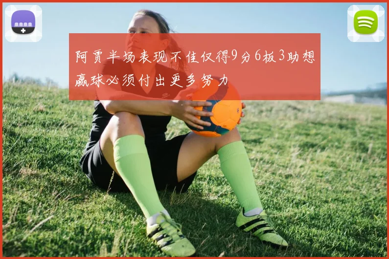 阿贾半场表现不佳仅得9分6板3助想赢球必须付出更多努力