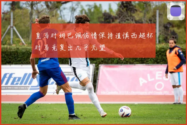 皇马对姆巴佩伤情保持谨慎西超杯对马竞复出几乎无望