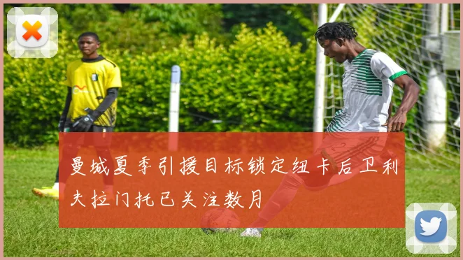 曼城夏季引援目标锁定纽卡后卫利夫拉门托已关注数月