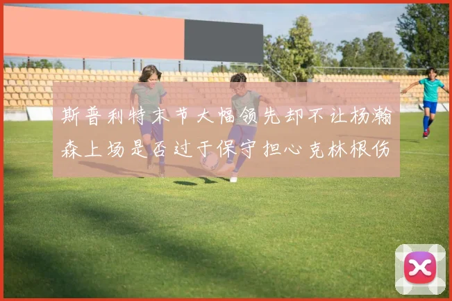 斯普利特末节大幅领先却不让杨瀚森上场是否过于保守担心克林根伤情吗