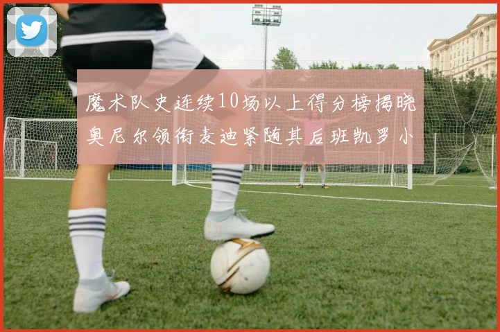魔术队史连续10场以上得分榜揭晓奥尼尔领衔麦迪紧随其后班凯罗小瓦也在榜上