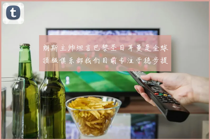 朗斯主帅坦言巴黎圣日耳曼是全球顶级俱乐部我们目前专注于稳步提升表现