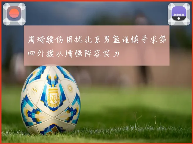 周琦腰伤困扰北京男篮谨慎寻求第四外援以增强阵容实力