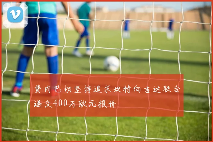 费内巴切坚持追求坎特向吉达联合递交400万欧元报价