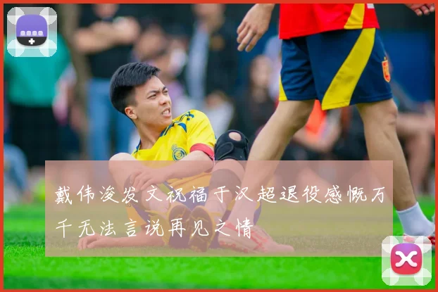 戴伟浚发文祝福于汉超退役感慨万千无法言说再见之情