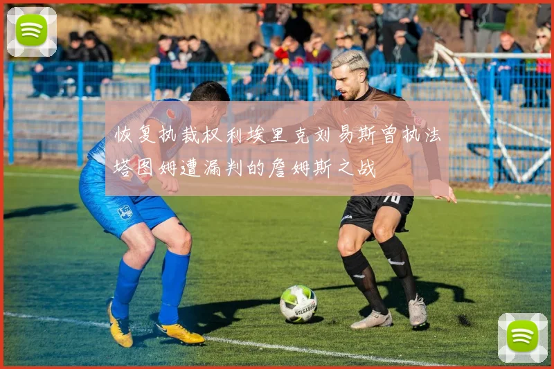 恢复执裁权利埃里克刘易斯曾执法塔图姆遭漏判的詹姆斯之战