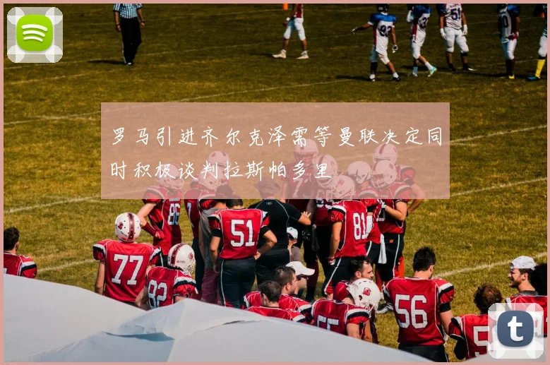 罗马引进齐尔克泽需等曼联决定同时积极谈判拉斯帕多里