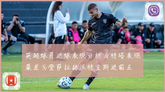 英超球员进球表现分析马特塔表现最差戈登萨拉赫沃特金斯进前五