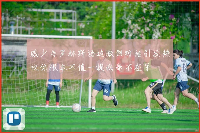 威少与罗林斯场边激烈对话引发热议你根本不值一提我毫不在乎